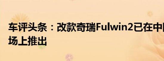 车评头条：改款奇瑞Fulwin2已在中国汽车市场上推出