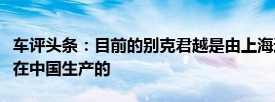 车评头条：目前的别克君越是由上海通用汽车在中国生产的