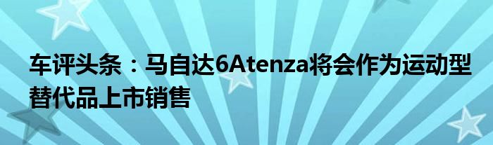 车评头条：马自达6Atenza将会作为运动型替代品上市销售