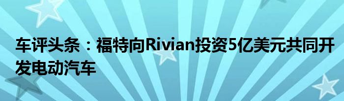 车评头条：福特向Rivian投资5亿美元共同开发电动汽车