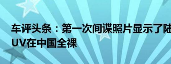 车评头条：第一次间谍照片显示了陆风E32SUV在中国全裸