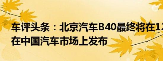 车评头条：北京汽车B40最终将在12月28日在中国汽车市场上发布