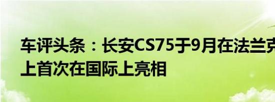 车评头条：长安CS75于9月在法兰克福车展上首次在国际上亮相