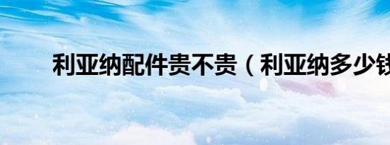 利亚纳配件贵不贵（利亚纳多少钱）