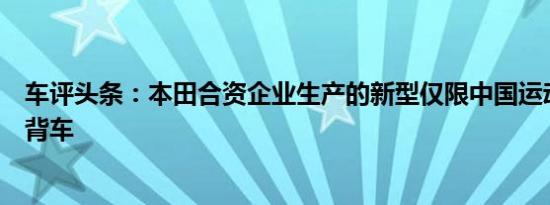 车评头条：本田合资企业生产的新型仅限中国运动型五门掀背车