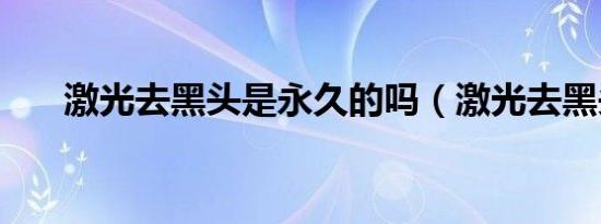 激光去黑头是永久的吗（激光去黑头）