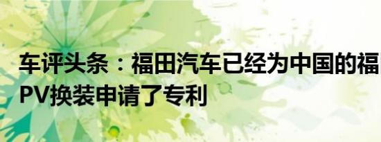 车评头条：福田汽车已经为中国的福田迷你MPV换装申请了专利