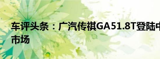 车评头条：广汽传祺GA51.8T登陆中国汽车市场