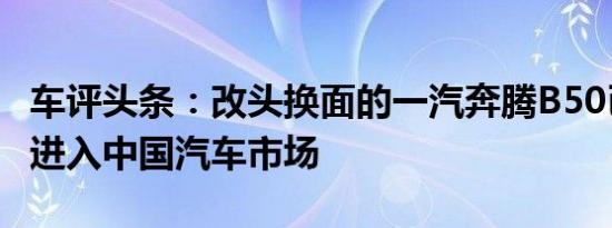 车评头条：改头换面的一汽奔腾B50已准备好进入中国汽车市场