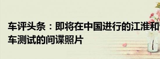 车评头条：即将在中国进行的江淮和悦A30轿车测试的间谍照片