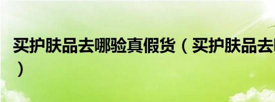 买护肤品去哪验真假货（买护肤品去哪个网站）