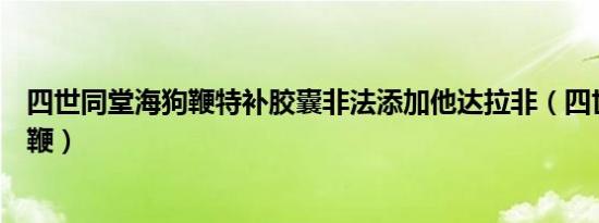 四世同堂海狗鞭特补胶囊非法添加他达拉非（四世同堂海狗鞭）