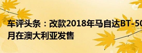 车评头条：改款2018年马自达BT-50透露于5月在澳大利亚发售