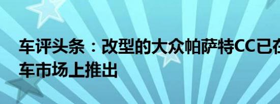 车评头条：改型的大众帕萨特CC已在中国汽车市场上推出