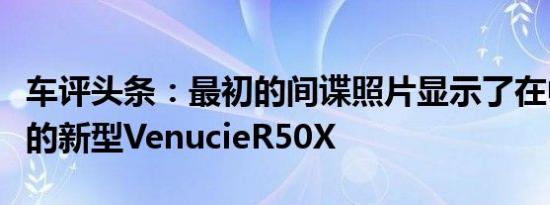 车评头条：最初的间谍照片显示了在中国全裸的新型VenucieR50X