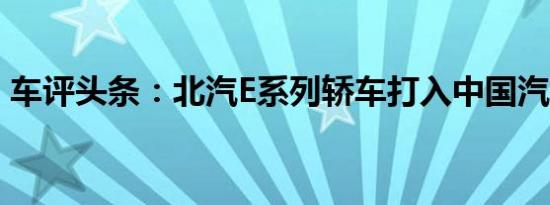 车评头条：北汽E系列轿车打入中国汽车市场