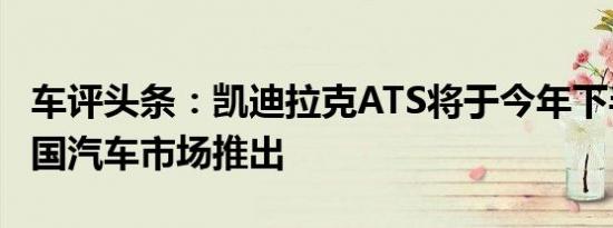 车评头条：凯迪拉克ATS将于今年下半年在中国汽车市场推出