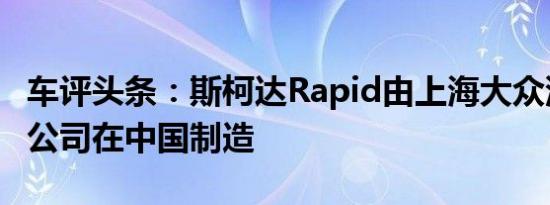 车评头条：斯柯达Rapid由上海大众汽车有限公司在中国制造