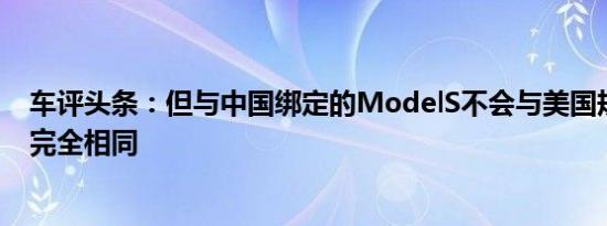 车评头条：但与中国绑定的ModelS不会与美国规格的版本完全相同