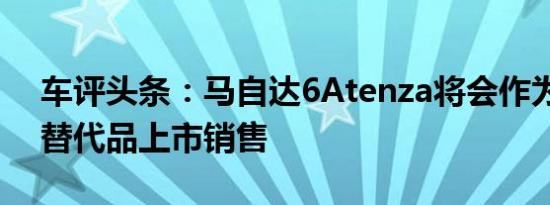 车评头条：马自达6Atenza将会作为运动型替代品上市销售