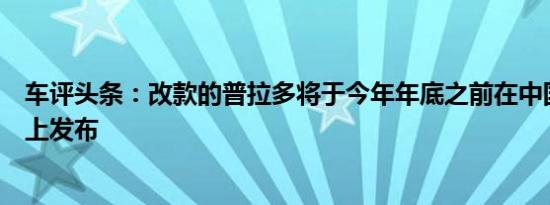 车评头条：改款的普拉多将于今年年底之前在中国汽车市场上发布