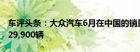 车评头条：大众汽车6月在中国的销量增长了29,900辆
