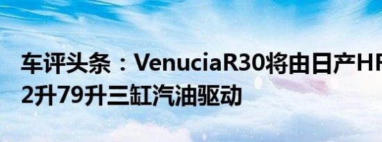 车评头条：VenuciaR30将由日产HR12DE1.2升79升三缸汽油驱动