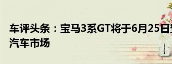 车评头条：宝马3系GT将于6月25日登陆中国汽车市场