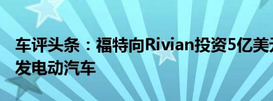 车评头条：福特向Rivian投资5亿美元共同开发电动汽车