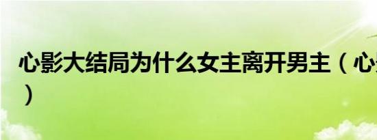 心影大结局为什么女主离开男主（心影大结局）