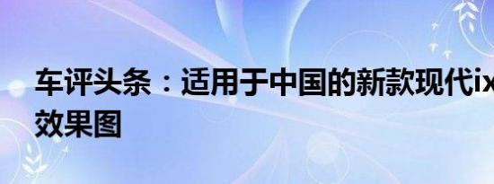 车评头条：适用于中国的新款现代ix25SUV效果图