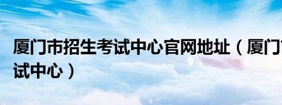 厦门市招生考试中心官网地址（厦门市招生考试中心）