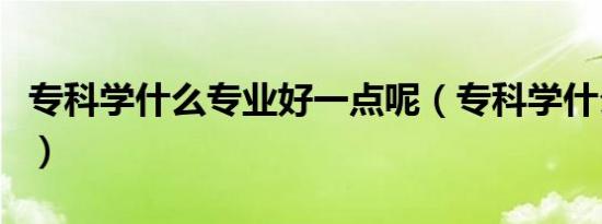 专科学什么专业好一点呢（专科学什么专业好）