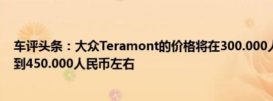 车评头条：大众Teramont的价格将在300.000人民币左右到450.000人民币左右