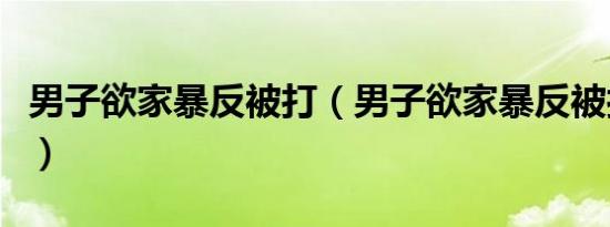 男子欲家暴反被打（男子欲家暴反被打进医院）
