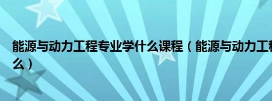 能源与动力工程专业学什么课程（能源与动力工程专业学什么）