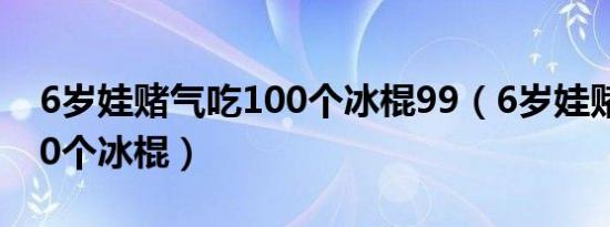 6岁娃赌气吃100个冰棍99（6岁娃赌气吃100个冰棍）