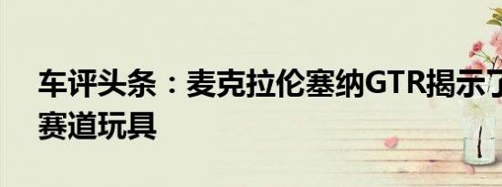 车评头条：麦克拉伦塞纳GTR揭示了最终的赛道玩具