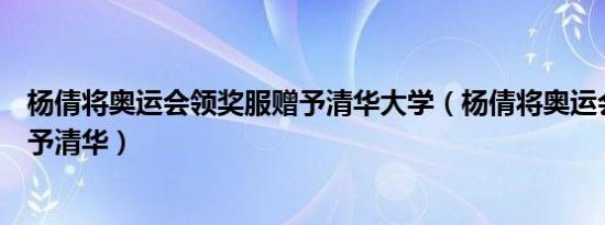 杨倩将奥运会领奖服赠予清华大学（杨倩将奥运会领奖服赠予清华）