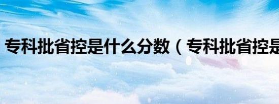 专科批省控是什么分数（专科批省控是什么）