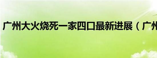 广州大火烧死一家四口最新进展（广州大火）