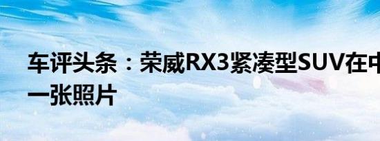 车评头条：荣威RX3紧凑型SUV在中国的第一张照片