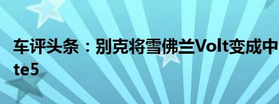车评头条：别克将雪佛兰Volt变成中国的Velite5