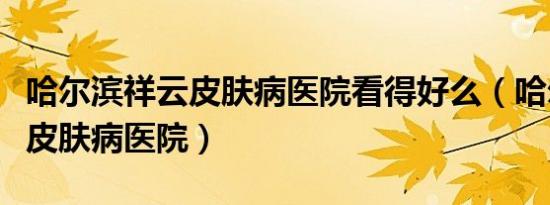 哈尔滨祥云皮肤病医院看得好么（哈尔滨祥云皮肤病医院）