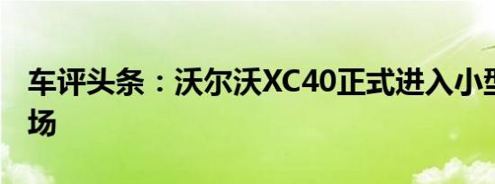 车评头条：沃尔沃XC40正式进入小型SUV市场