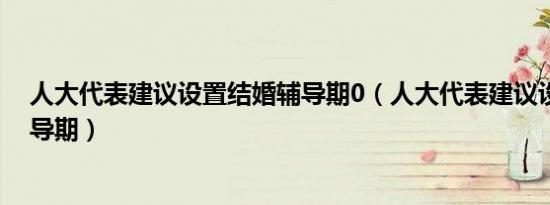 人大代表建议设置结婚辅导期0（人大代表建议设置结婚辅导期）