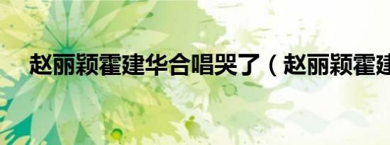 赵丽颖霍建华合唱哭了（赵丽颖霍建华）