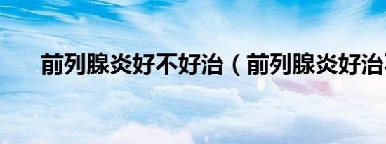 前列腺炎好不好治（前列腺炎好治不）