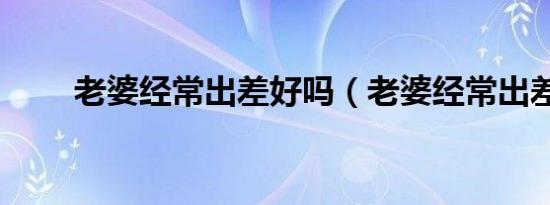 老婆经常出差好吗（老婆经常出差）