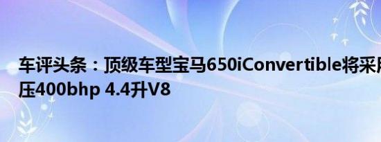 车评头条：顶级车型宝马650iConvertible将采用双涡轮增压400bhp 4.4升V8